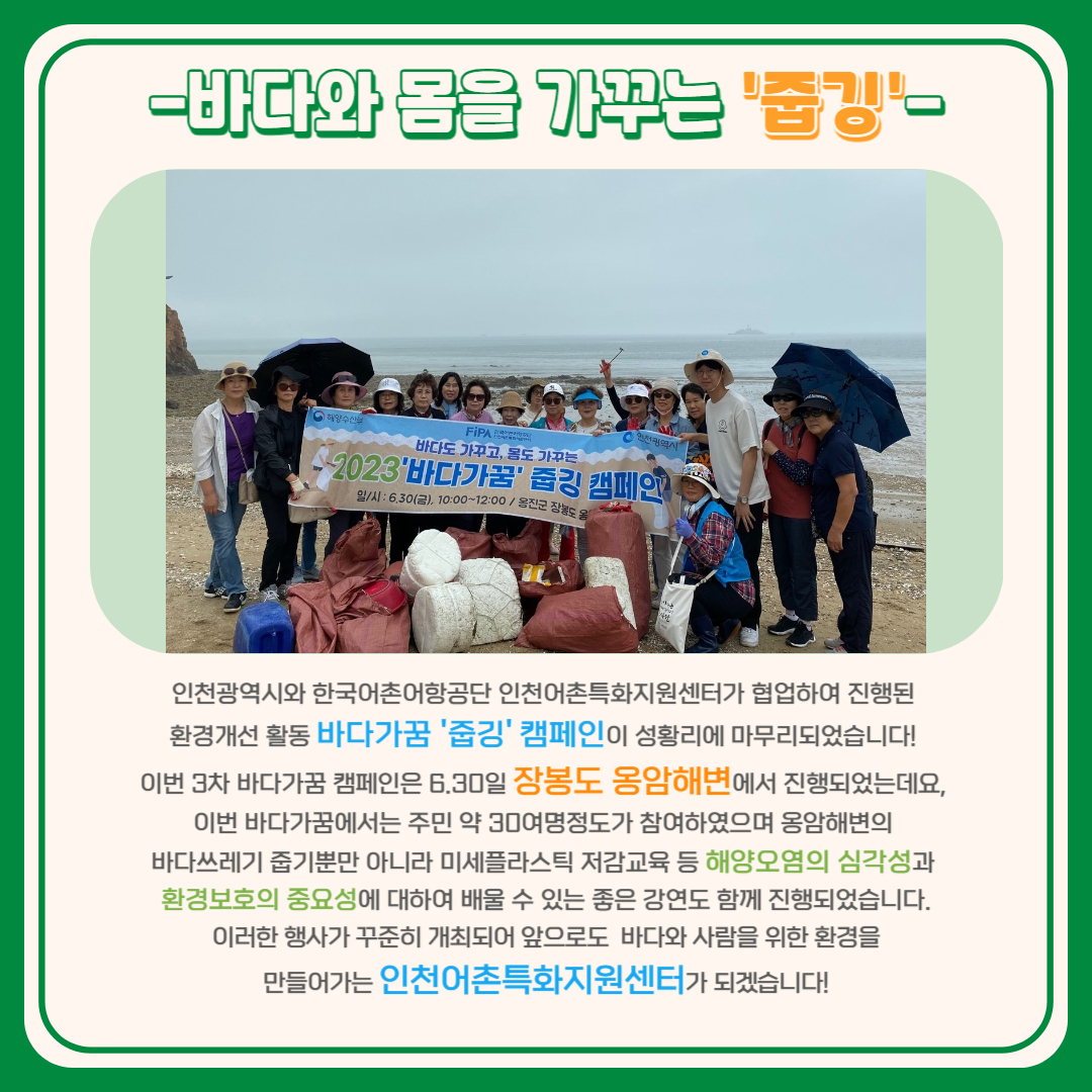 -바다와 몸을 가꾸는 '줍깅'- 인천광역시와 한국어촌어항공단 인천어촌특화지원센터가 협업하여 진행된 환경개선 활동 바다가꿈 '줍깅' 캠페인이 성황리에 마무리되었습니다! 이번 3차 바다가꿈 캠페인은 6월 30일 장봉도 옹암해변에서 진행되었는데요, 이번 바다가꿈에서는 주민 약 30여 명 정도가 참여하여 옹암해변의 바다쓰레기 줍기뿐만 아니라 미세플라스틱 저감 교육 등 해양오염의 심각성과 환경보호의 중요성에 대하여 배울 수 있는 좋은 강연도 함께 진행되었습니다. 이러한 행사가 꾸준히 개최되어 앞으로도 바다와 사람을 위한 환경을 만들어가는 인천어촌특화지원센터가 되겠습니다.