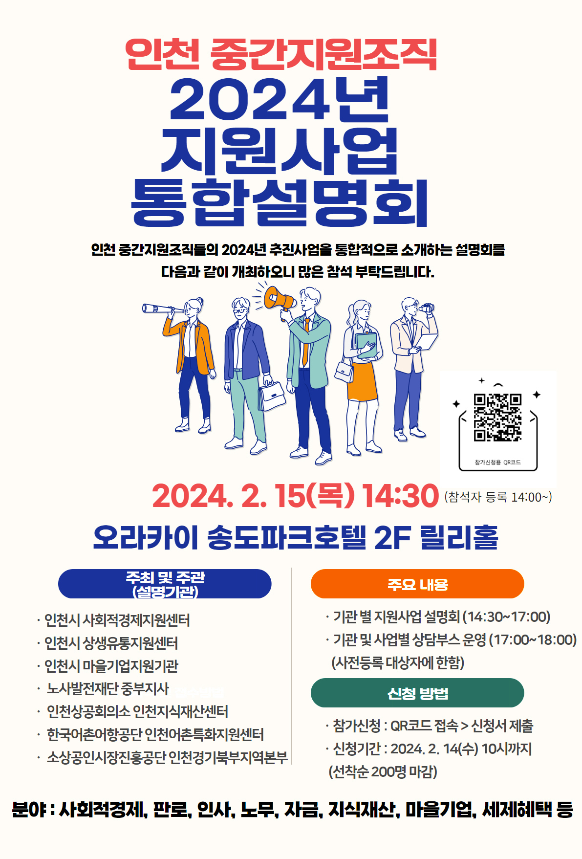 인천 중간지원조직 2024년 지원사업 통합설명회 인천 중간지원조직들의 2024년 추진사업을 통합적으로 소개하는 설명회를 다음과 같이 개최하오니 많은 참석 부탁드립니다, 2024.2.15(목) 14:30 (참석자 등록 14:00이후) 참가신청용 QR 코드 :  https://docs.google.com/forms/d/e/1FAIpQLSdcGCKs7hf9wgmUokvpnirW528fDsox_kejNVcek3RZ7JsX1w/viewform 오라카이 송도파크호텔 2F 릴리홀 주최 및 주관(설명기관) : 인천시 사회적경제지원센터, 인천시 상생유통지원센터, 인천시 마을 기업 지원기관, 노사발전재단 중부지사, 인천상공회의소 인천지식재산센터, 한국어촌어항공단 인천어촌특화지원센터, 소상공인시장진흥공단 인천경기북부지역본보 / 주요내용 : 기관별 지원사업 설명회(14:30 ~ 17:00), 기관및 사업별 상담부스 운영(17:00~ 18:00)(사전등록 대상자에 한함) / 신청방법 : 참가신청 : QR코드 접속 > 신청서 제출 , 신청기간 : 2024.2.14(수) 10시까지(선착순 200명 마감) / 분야 : 사회적경제, 판로, 인사, 노무, 자금, 지식재산, 마을기업, 세제혜택 등