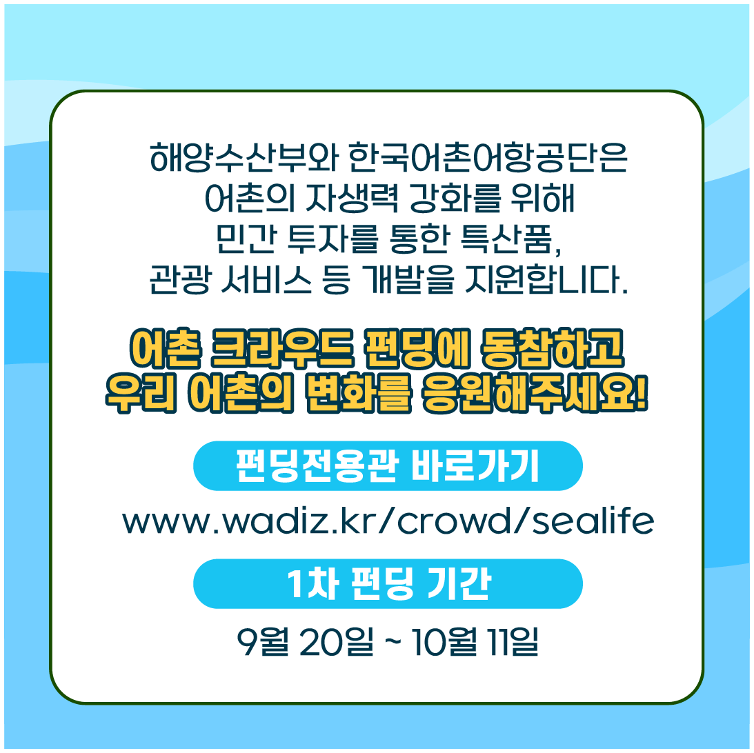 해양수산부와 한국어촌어항공단이 어촌의 자생력 강화를 위해 민간 투자를 통한 특산품, 관광 서비스 등의 개발을 지원합니다. 어촌 크라우드 펀딩에 동참하고 어촌의 변화를 응원해 주세요! 펀딩전용관 바로가기: www.wadiz.kr/crowd/sealife. 1차 펀딩 기간: 9월 20일 ~ 10월 11일.