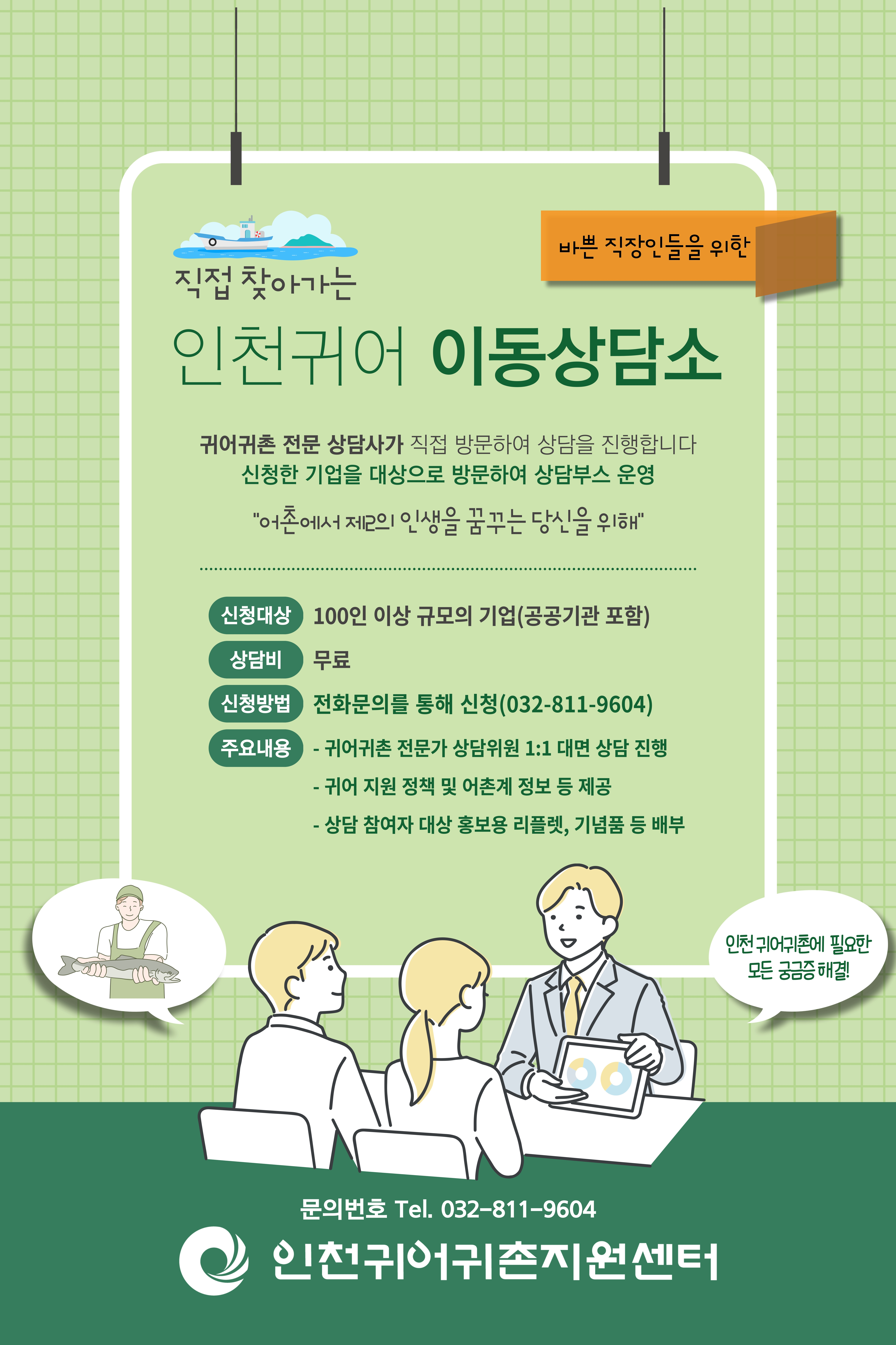 직접 찾아가는 인천귀어 이동상담소 | 귀어귀촌 전문 상담사가 직접 방문하여 상담을 진행합니다 | 신청한 기업을 대상으로 방문하여 상담부스 운영 | 신청대상 : 100인 이상 규모의 기업(공공기관 포함) | 상담비 : 무료 | 신청방법 : 전화문의를 통해 신청(032-811-9604) | 주요내용 : 1. 귀어기촌 전문가 상담위원 1:1 대면 상담 2. 귀어 지원 정책 및 어촌계 정보 등 제공 3. 상담 참여자 대상 홍보용 리플렛, 기념품등 배포