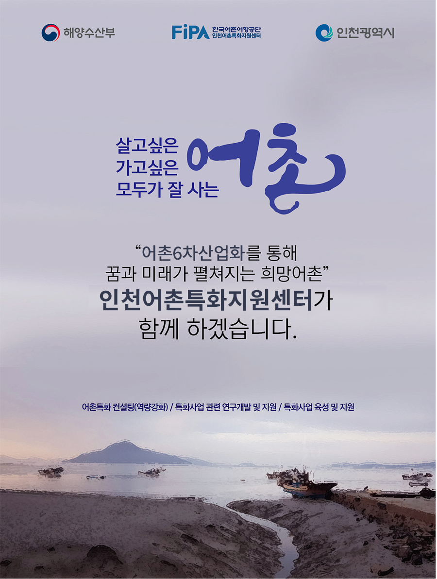 해양수산부, FIPA한국어촌어항공단, 인천광역시 | 살고싶은 가고싶은 모두가 잘 사는 어촌 '어촌6차산업화를 통해 꿈과 미래가 펼쳐지는 희망어촌' 인천어촌특화지원 센터가 함께 하겠습니다.어촌특화 컨설팅(역량강화)/특화사업 관련 연구개발 및 지원/특화사업 육성 및 지원